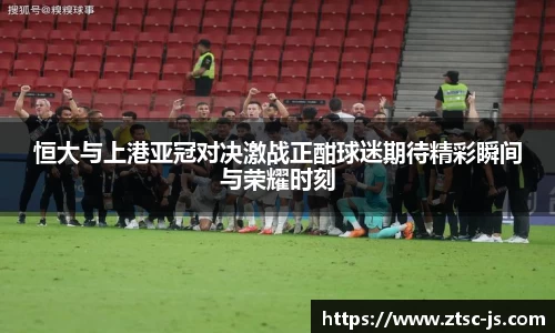 恒大与上港亚冠对决激战正酣球迷期待精彩瞬间与荣耀时刻